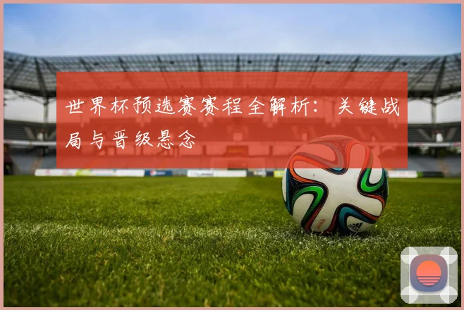 世界杯预选赛赛程全解析：关键战局与晋级悬念