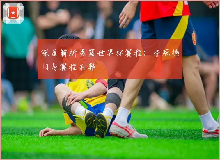 深度解析男篮世界杯赛程：夺冠热门与赛程利弊