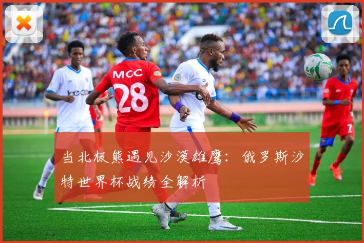 当北极熊遇见沙漠雄鹰：俄罗斯沙特世界杯战绩全解析