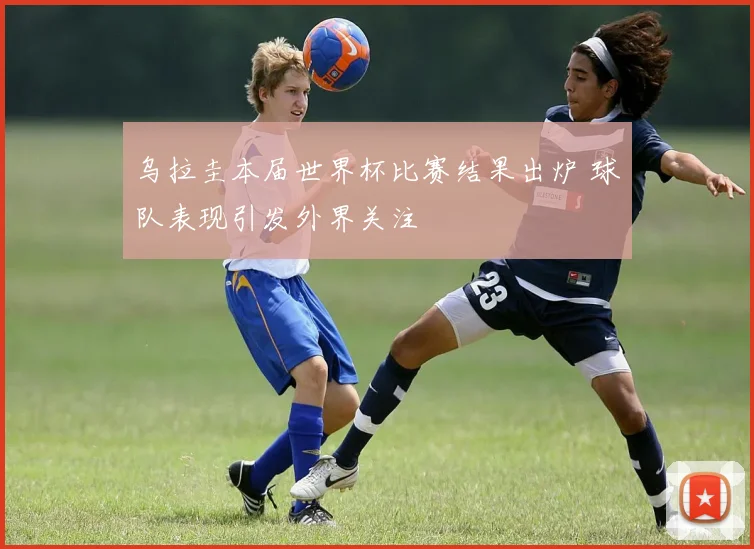 乌拉圭本届世界杯比赛结果出炉 球队表现引发外界关注
