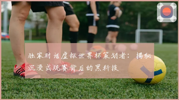 独家对话虚拟世界杯策划者：揭秘沉浸式观赛背后的黑科技