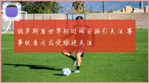 俄罗斯看世界杯时间安排引关注 赛事收看方式受球迷关注