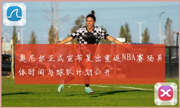 奥尼尔正式宣布复出重返NBA赛场具体时间与球队计划公开