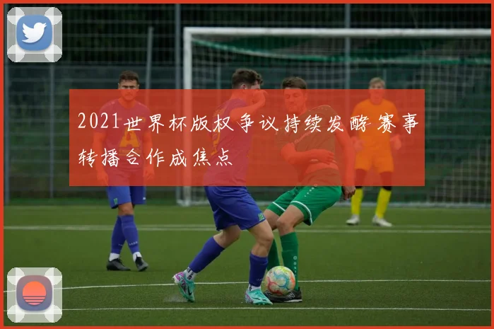 2021世界杯版权争议持续发酵 赛事转播合作成焦点