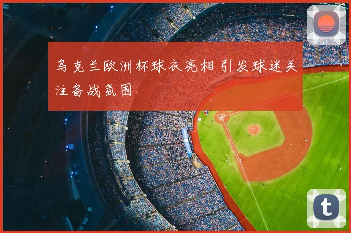 乌克兰欧洲杯球衣亮相 引发球迷关注备战氛围