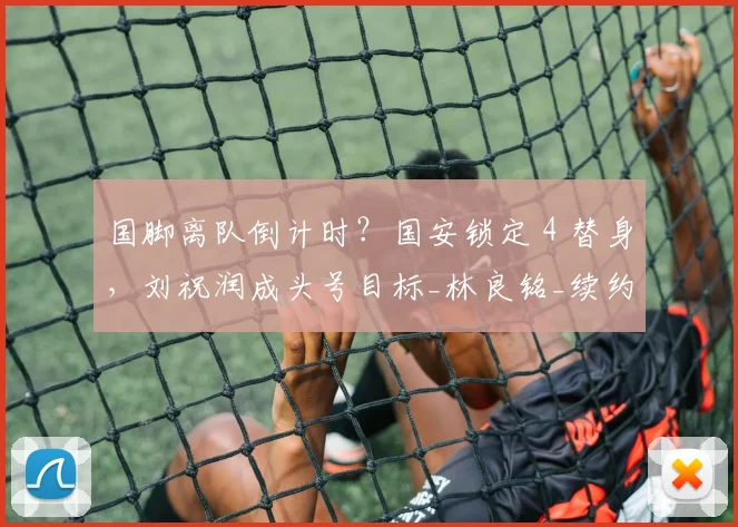 国脚离队倒计时?国安锁定 4 替身,刘祝润成头号目标_林良铭_续约_赛季