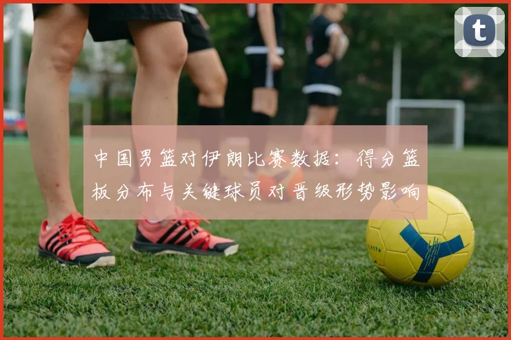 中国男篮对伊朗比赛数据：得分篮板分布与关键球员对晋级形势影响分析