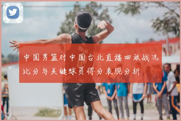 中国男篮对中国台北直播回放战况比分与关键球员得分表现分析