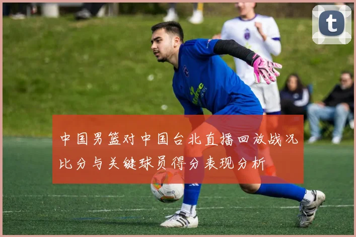 中国男篮对中国台北直播回放战况比分与关键球员得分表现分析