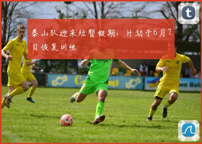 泰山队迎来短暂假期，计划于6月7日恢复训练