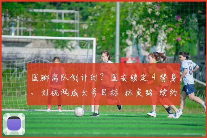 国脚离队倒计时?国安锁定 4 替身,刘祝润成头号目标_林良铭_续约_赛季