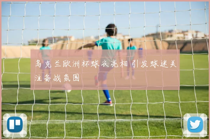 乌克兰欧洲杯球衣亮相 引发球迷关注备战氛围