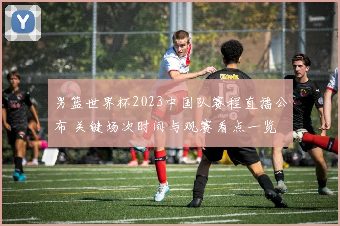 男篮世界杯2023中国队赛程直播公布 关键场次时间与观赛看点一览