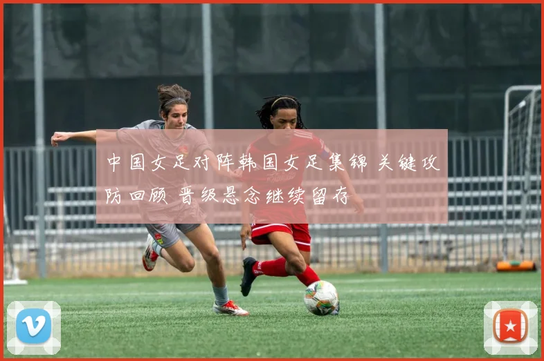 中国女足对阵韩国女足集锦 关键攻防回顾 晋级悬念继续留存