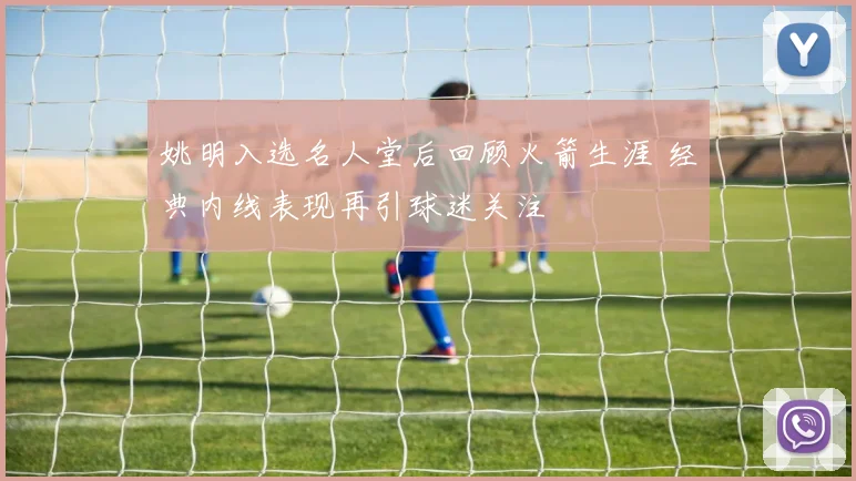 姚明入选名人堂后回顾火箭生涯 经典内线表现再引球迷关注