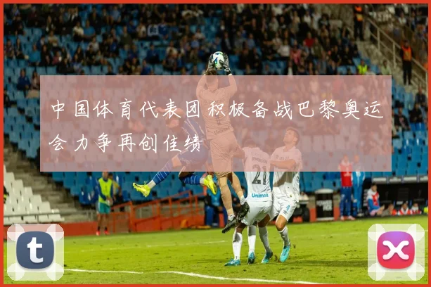中国体育代表团积极备战巴黎奥运会力争再创佳绩