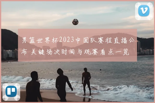 男篮世界杯2023中国队赛程直播公布 关键场次时间与观赛看点一览