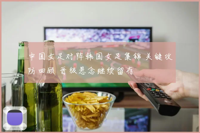中国女足对阵韩国女足集锦 关键攻防回顾 晋级悬念继续留存