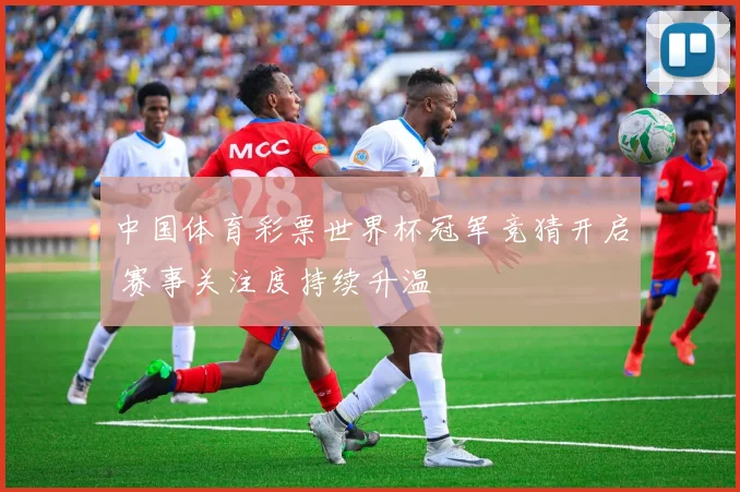 中国体育彩票世界杯冠军竞猜开启 赛事关注度持续升温