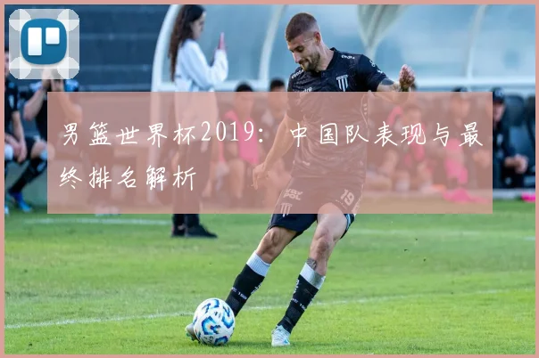 男篮世界杯2019:中国队表现与最终排名解析