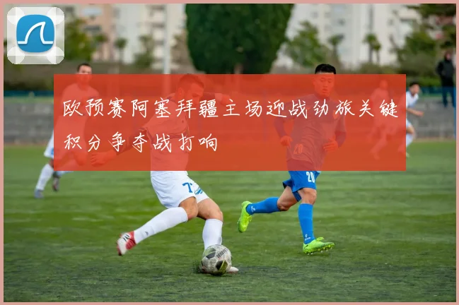 欧预赛阿塞拜疆主场迎战劲旅关键积分争夺战打响