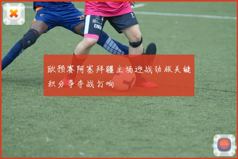 欧预赛阿塞拜疆主场迎战劲旅关键积分争夺战打响